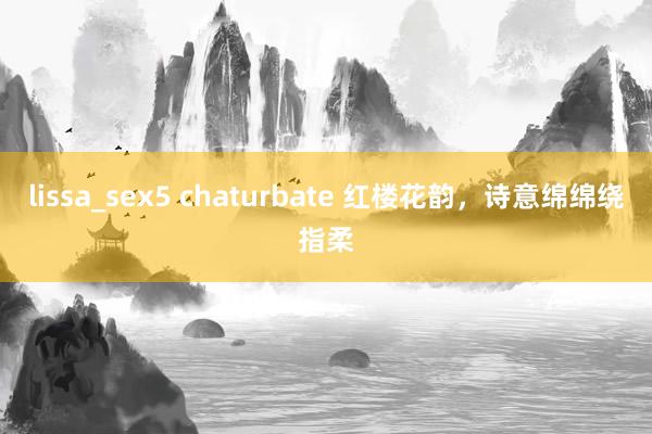lissa_sex5 chaturbate 红楼花韵，诗意绵绵绕指柔