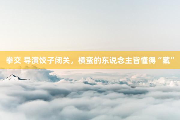 拳交 导演饺子闭关，横蛮的东说念主皆懂得“藏”