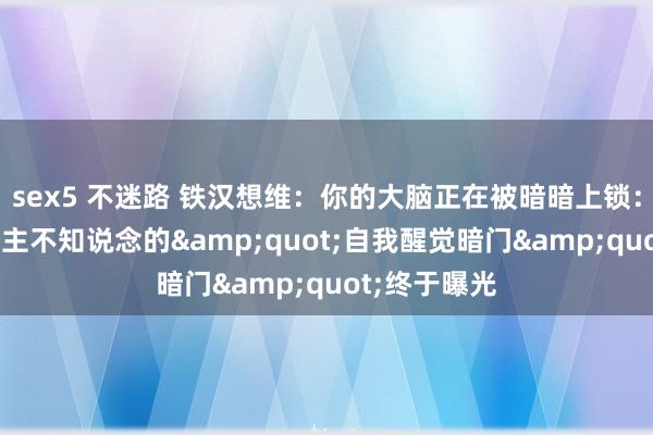 sex5 不迷路 铁汉想维：你的大脑正在被暗暗上锁：95%东说念主不知说念的&quot;自我醒觉暗门&quot;终于曝光
