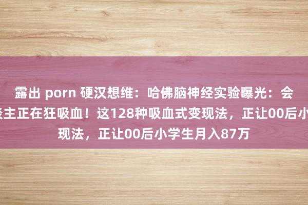 露出 porn 硬汉想维：哈佛脑神经实验曝光：会‘卖我方’的东谈主正在狂吸血！这128种吸血式变现法，正让00后小学生月入87万