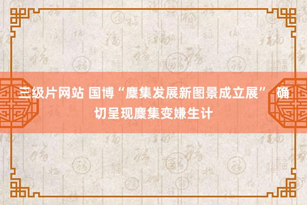 三级片网站 国博“麇集发展新图景成立展”  确切呈现麇集变嫌生计