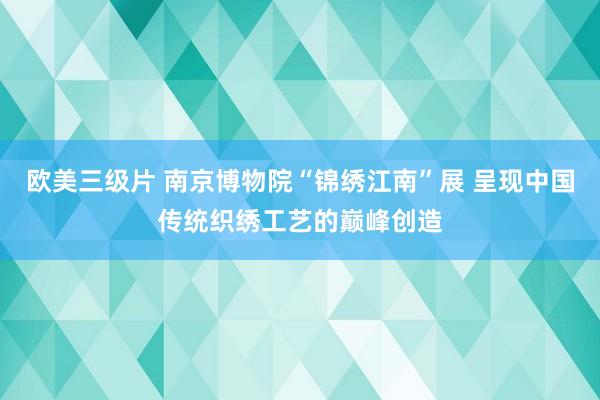 欧美三级片 南京博物院“锦绣江南”展 呈现中国传统织绣工艺的巅峰创造