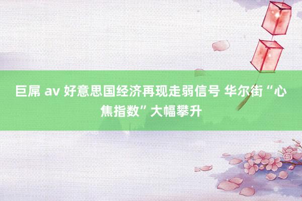 巨屌 av 好意思国经济再现走弱信号 华尔街“心焦指数”大幅攀升