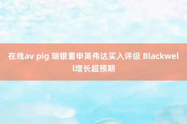在线av pig 瑞银重申英伟达买入评级 Blackwell增长超预期