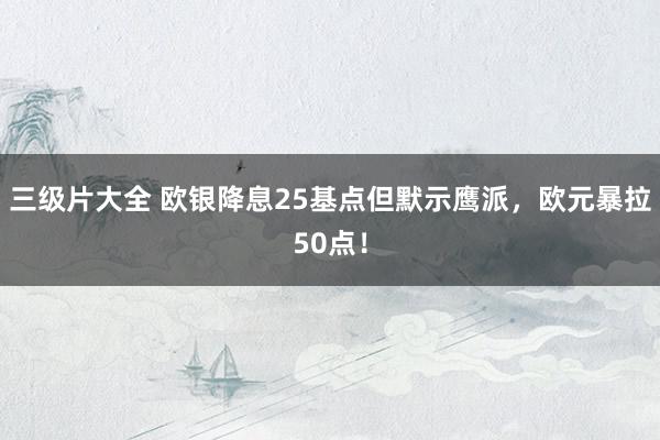 三级片大全 欧银降息25基点但默示鹰派，欧元暴拉50点！