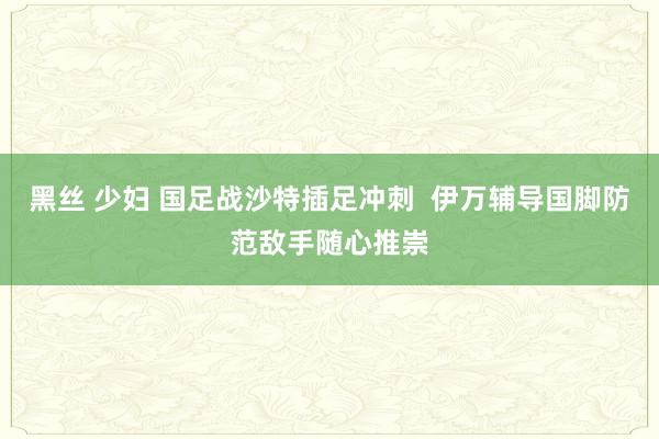 黑丝 少妇 国足战沙特插足冲刺  伊万辅导国脚防范敌手随心推崇