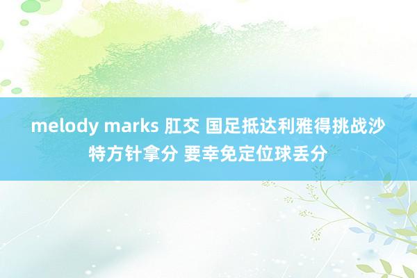 melody marks 肛交 国足抵达利雅得挑战沙特方针拿分 要幸免定位球丢分