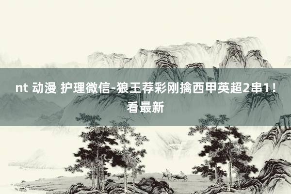 nt 动漫 护理微信-狼王荐彩刚擒西甲英超2串1！看最新