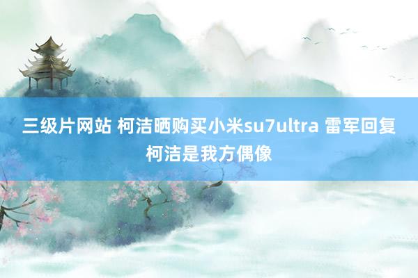 三级片网站 柯洁晒购买小米su7ultra 雷军回复柯洁是我方偶像