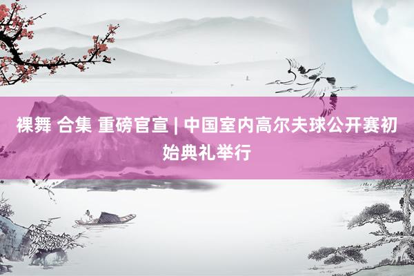 裸舞 合集 重磅官宣 | 中国室内高尔夫球公开赛初始典礼举行