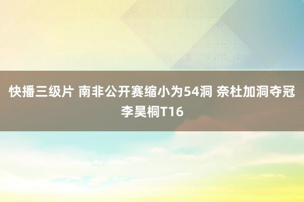 快播三级片 南非公开赛缩小为54洞 奈杜加洞夺冠李昊桐T16