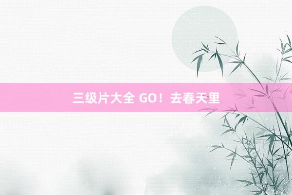 三级片大全 GO！去春天里