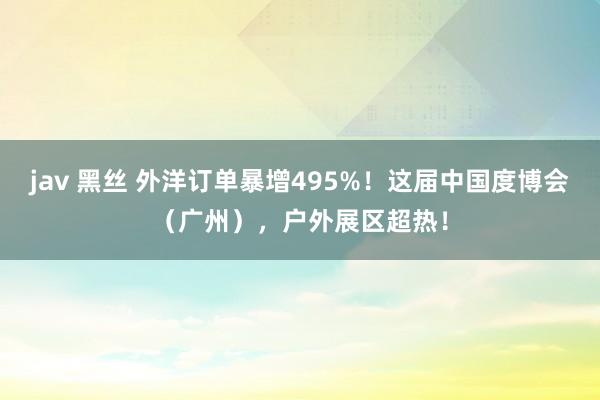 jav 黑丝 外洋订单暴增495%！这届中国度博会（广州），户外展区超热！