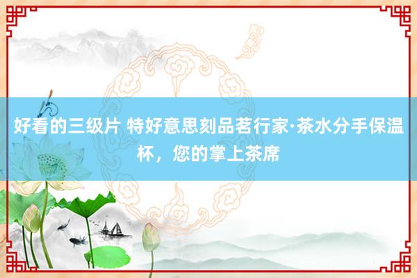 好看的三级片 特好意思刻品茗行家·茶水分手保温杯，您的掌上茶席