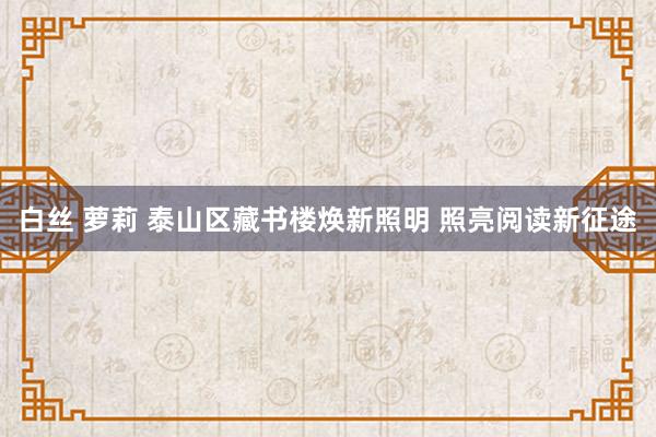 白丝 萝莉 泰山区藏书楼焕新照明 照亮阅读新征途