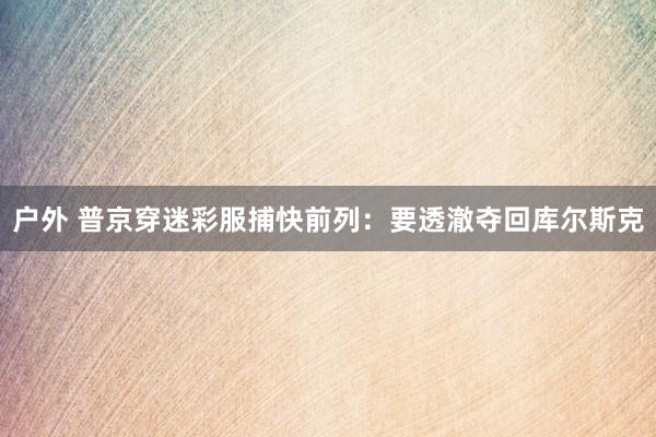 户外 普京穿迷彩服捕快前列：要透澈夺回库尔斯克