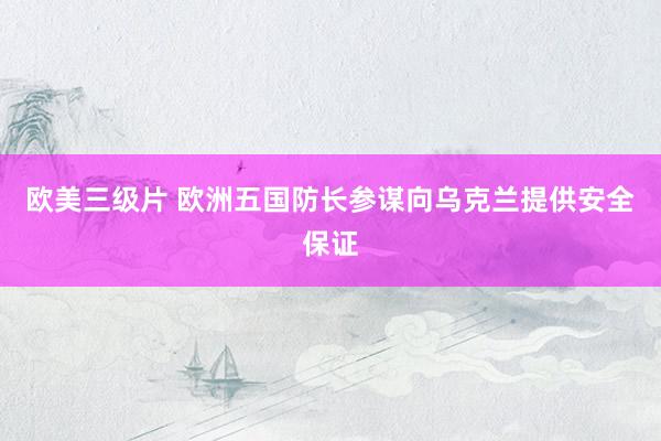 欧美三级片 欧洲五国防长参谋向乌克兰提供安全保证