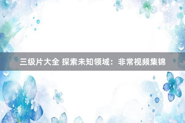三级片大全 探索未知领域：非常视频集锦
