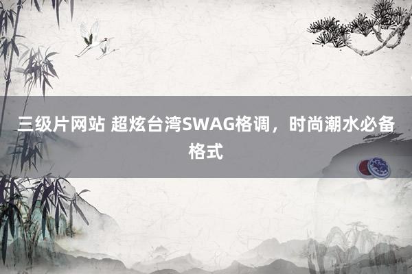 三级片网站 超炫台湾SWAG格调，时尚潮水必备格式