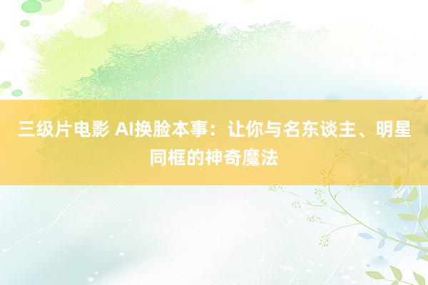 三级片电影 AI换脸本事：让你与名东谈主、明星同框的神奇魔法
