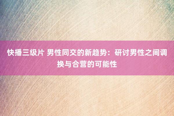 快播三级片 男性同交的新趋势：研讨男性之间调换与合营的可能性