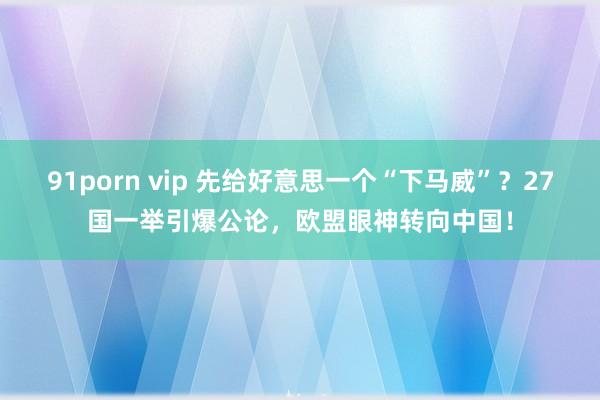 91porn vip 先给好意思一个“下马威”？27国一举引爆公论，欧盟眼神转向中国！
