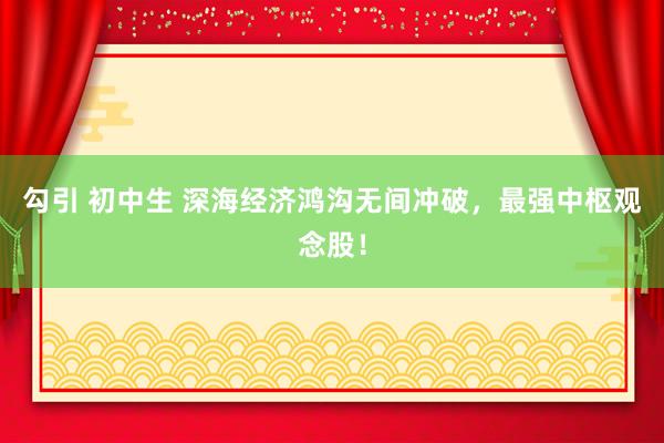 勾引 初中生 深海经济鸿沟无间冲破，最强中枢观念股！