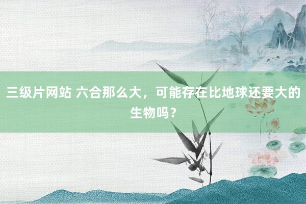 三级片网站 六合那么大，可能存在比地球还要大的生物吗？