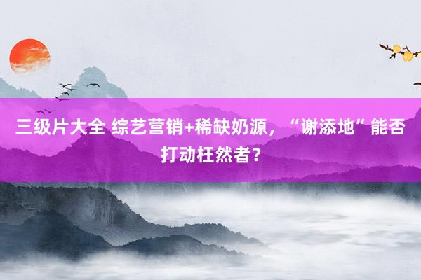 三级片大全 综艺营销+稀缺奶源，“谢添地”能否打动枉然者？