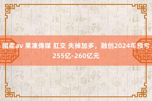 國產av 果凍傳媒 肛交 失掉加多，融创2024年预亏255亿-260亿元