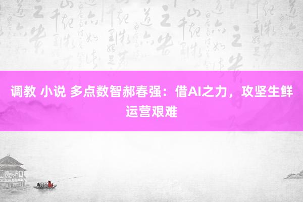 调教 小说 多点数智郝春强：借AI之力，攻坚生鲜运营艰难