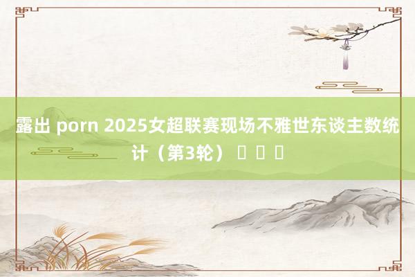 露出 porn 2025女超联赛现场不雅世东谈主数统计（第3轮） ​​​