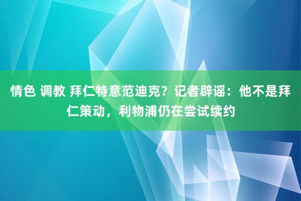 情色 调教 拜仁特意范迪克？记者辟谣：他不是拜仁策动，利物浦仍在尝试续约
