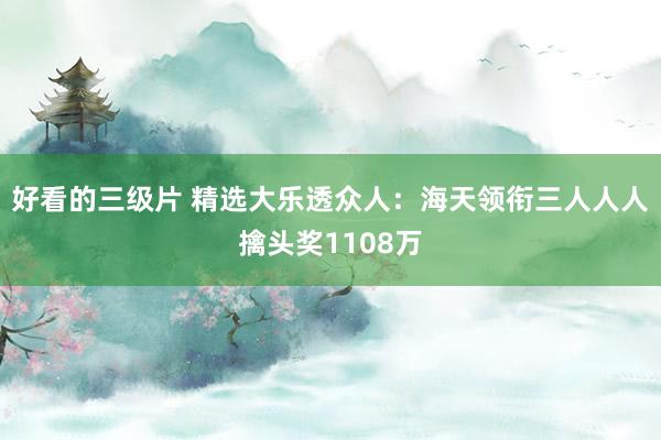 好看的三级片 精选大乐透众人：海天领衔三人人人擒头奖1108万