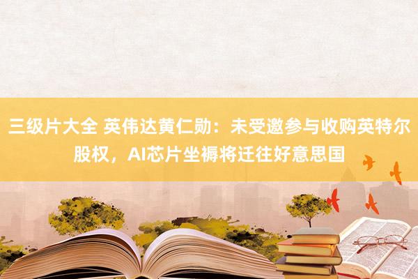 三级片大全 英伟达黄仁勋：未受邀参与收购英特尔股权，AI芯片坐褥将迁往好意思国