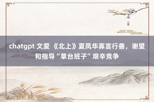 chatgpt 文爱 《北上》夏凤华寡言行善，谢望和指导“草台班子”艰辛竞争
