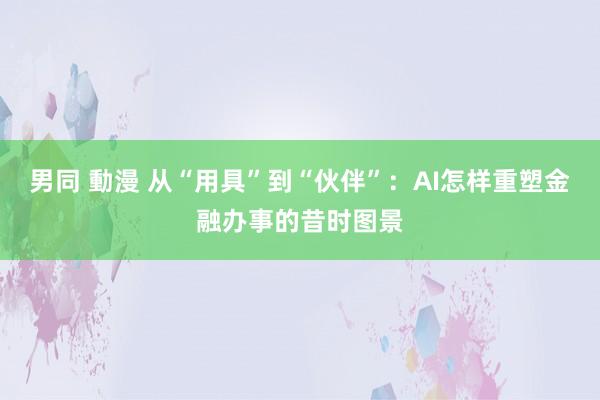 男同 動漫 从“用具”到“伙伴”：AI怎样重塑金融办事的昔时图景