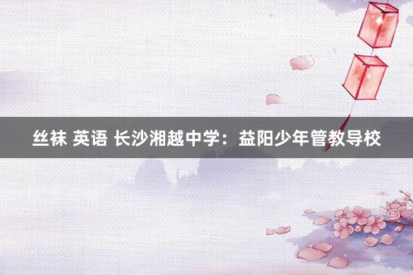 丝袜 英语 长沙湘越中学：益阳少年管教导校