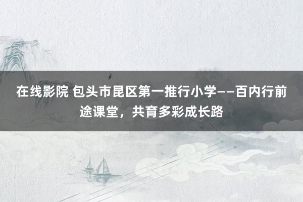 在线影院 包头市昆区第一推行小学——百内行前途课堂，共育多彩成长路