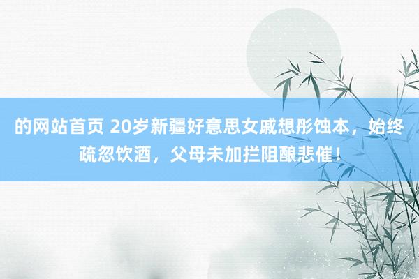的网站首页 20岁新疆好意思女戚想彤蚀本，始终疏忽饮酒，父母未加拦阻酿悲催！