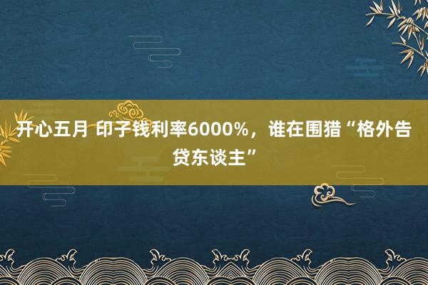 开心五月 印子钱利率6000%，谁在围猎“格外告贷东谈主”