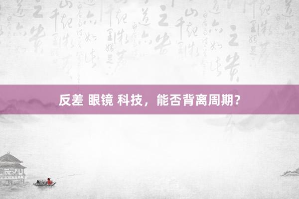 反差 眼镜 科技，能否背离周期？