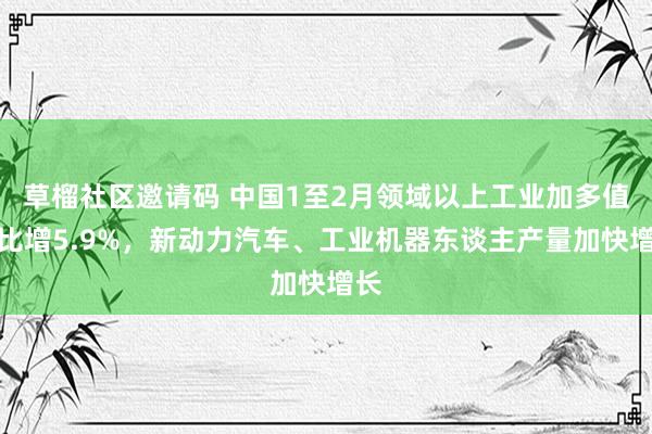 草榴社区邀请码 中国1至2月领域以上工业加多值同比增5.9%，新动力汽车、工业机器东谈主产量加快增长