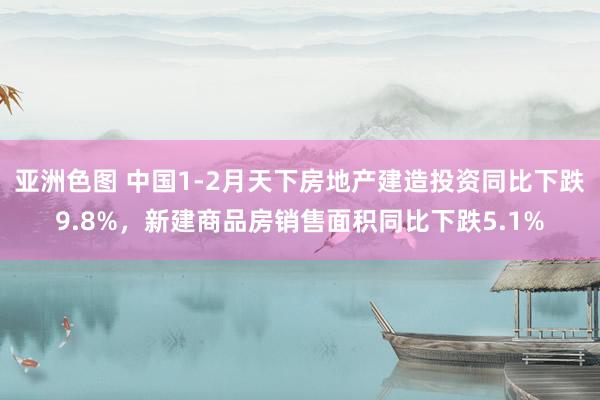 亚洲色图 中国1-2月天下房地产建造投资同比下跌9.8%，新建商品房销售面积同比下跌5.1%