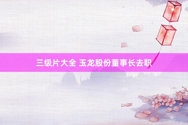 三级片大全 玉龙股份董事长去职