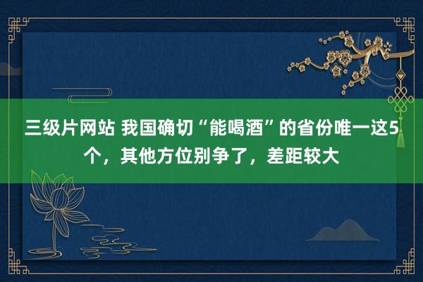三级片网站 我国确切“能喝酒”的省份唯一这5个，其他方位别争了，差距较大