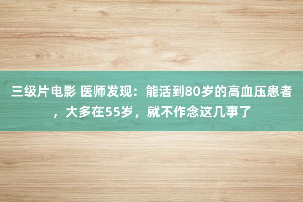 三级片电影 医师发现：能活到80岁的高血压患者，大多在55岁，就不作念这几事了
