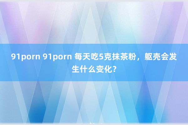 91porn 91porn 每天吃5克抹茶粉，躯壳会发生什么变化？