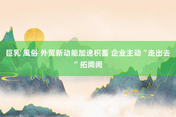 巨乳 風俗 外贸新动能加速积蓄 企业主动“走出去”拓阛阓