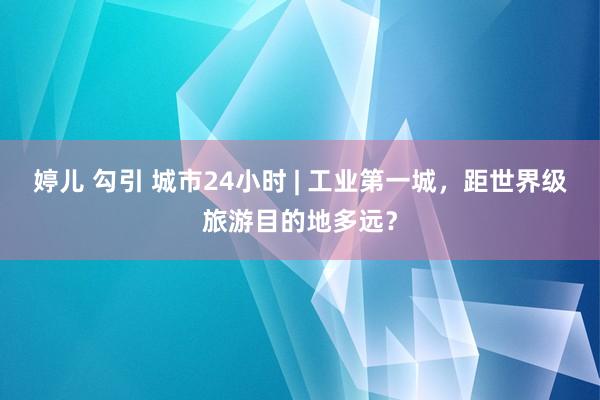 婷儿 勾引 城市24小时 | 工业第一城，距世界级旅游目的地多远？